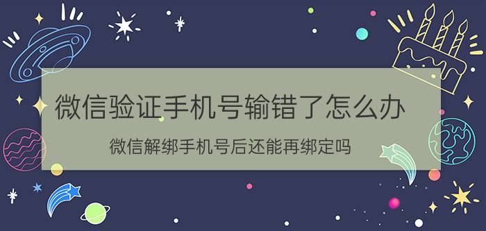 微信验证手机号输错了怎么办 微信解绑手机号后还能再绑定吗？